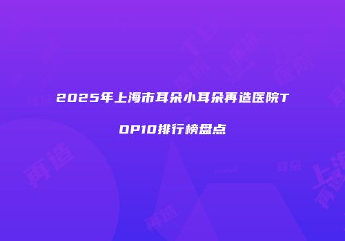 2025年上海市耳朵小耳朵再造医院TOP10排行榜盘点