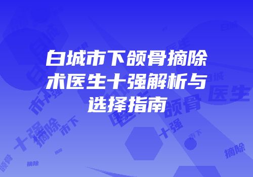 白城市下颌骨摘除术医生十强解析与选择指南