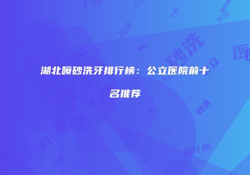 湖北喷砂洗牙排行榜：公立医院前十名推荐