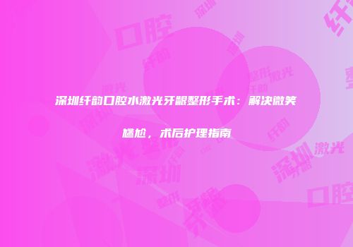 深圳纤韵口腔水激光牙龈整形手术：解决微笑尴尬，术后护理指南