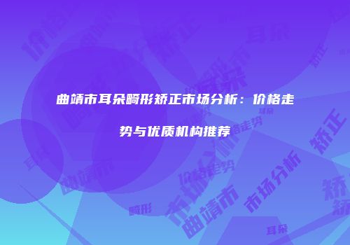 曲靖市耳朵畸形矫正市场分析：价格走势与优质机构推荐