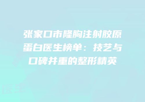 张家口市隆胸注射胶原蛋白医生榜单：技艺与口碑并重的整形精英