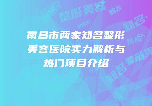 南昌市两家知名整形美容医院实力解析与热门项目介绍