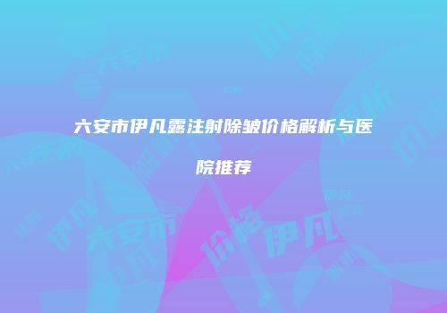 六安市伊凡露注射除皱价格解析与医院推荐