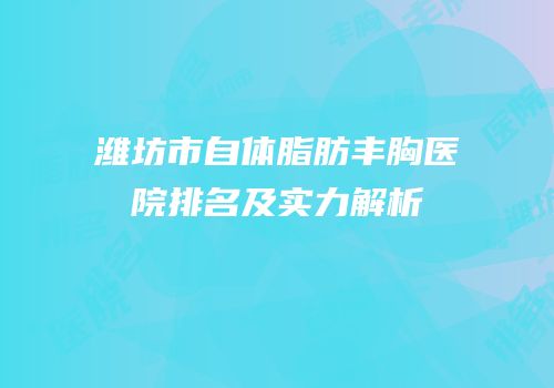 潍坊市自体脂肪丰胸医院排名及实力解析