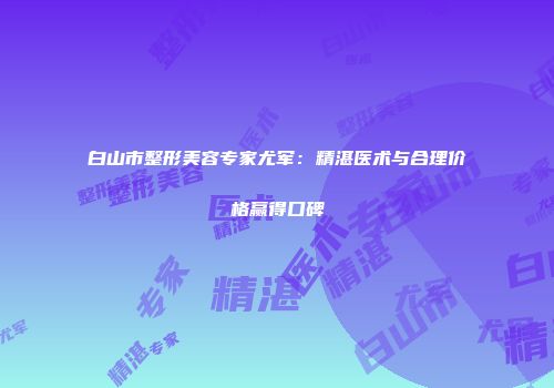 白山市整形美容专家尤军：精湛医术与合理价格赢得口碑