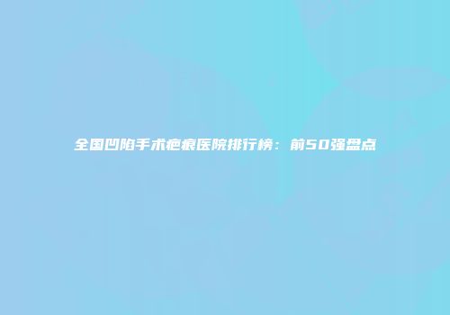 全国凹陷手术疤痕医院排行榜：前50强盘点