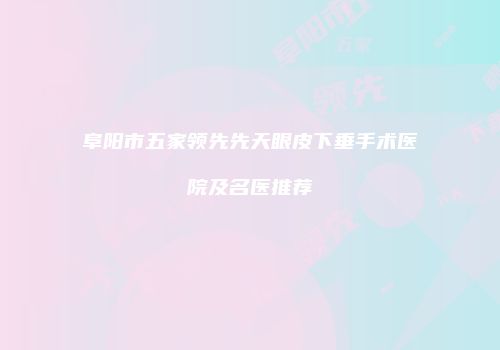 阜阳市五家领先先天眼皮下垂手术医院及名医推荐