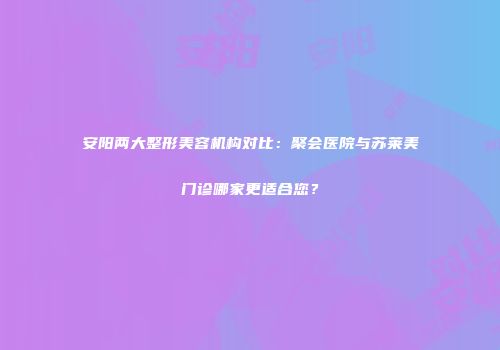 安阳两大整形美容机构对比：聚会医院与苏莱美门诊哪家更适合您？