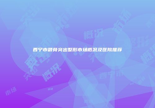 西宁市颧骨突出整形市场概况及医院推荐