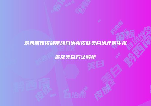 黔西南布依族苗族自治州皮肤美白治疗医生排名及美白方法解析