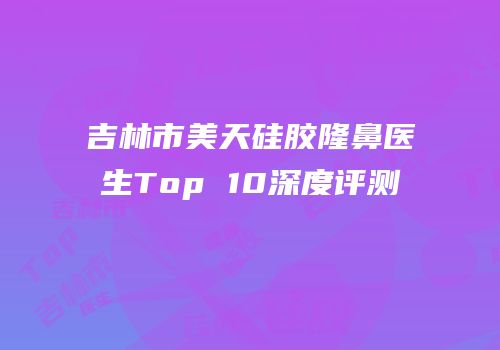 吉林市美天硅胶隆鼻医生Top 10深度评测