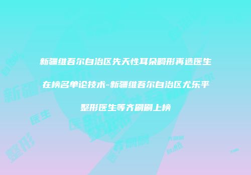 新疆维吾尔自治区先天性耳朵畸形再造医生在榜名单论技术-新疆维吾尔自治区尤乐平整形医生等齐刷刷上榜