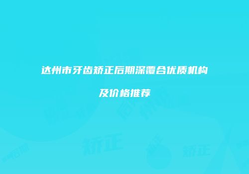 达州市牙齿矫正后期深覆合优质机构及价格推荐