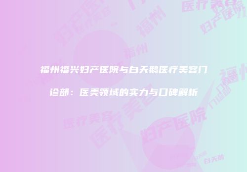 福州福兴妇产医院与白天鹅医疗美容门诊部：医美领域的实力与口碑解析