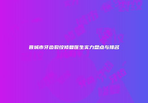 晋城市牙齿裂纹修复医生实力盘点与排名