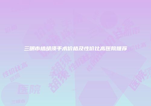 三明市植胡须手术价格及性价比高医院推荐