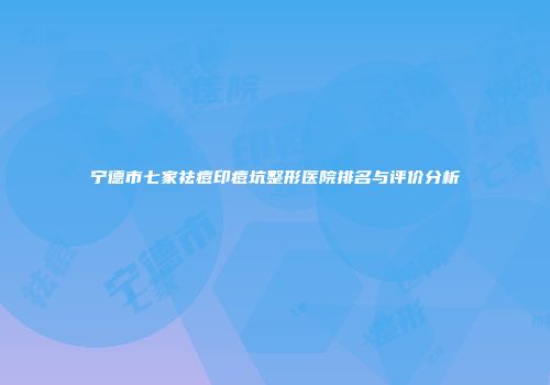 宁德市七家祛痘印痘坑整形医院排名与评价分析
