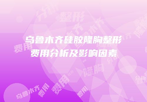 乌鲁木齐硅胶隆胸整形费用分析及影响因素