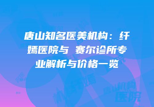 唐山知名医美机构：纤嫣医院与嫚赛尔诊所专业解析与价格一览