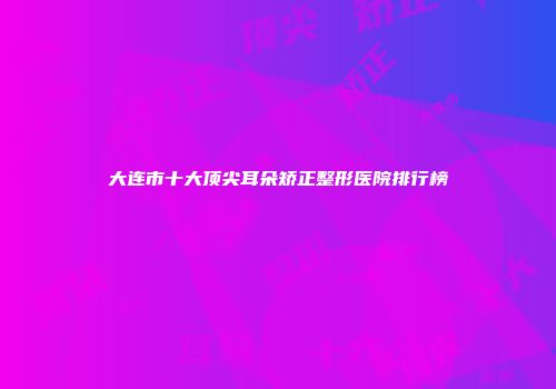 大连市十大顶尖耳朵矫正整形医院排行榜