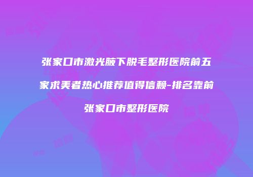 张家口市激光腋下脱毛整形医院前五家求美者热心推荐值得信赖-排名靠前张家口市整形医院