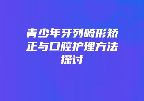 青少年牙列畸形矫正与口腔护理方法探讨