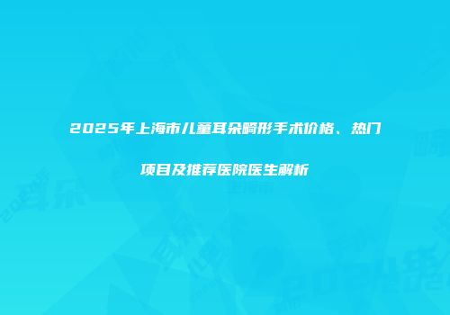 2025年上海市儿童耳朵畸形手术价格、热门项目及推荐医院医生解析