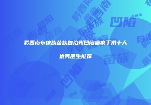 黔西南布依族苗族自治州凹陷瘢痕手术十大优秀医生推荐