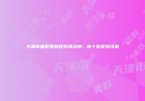 天津市镭射美肤医院排名榜：前十佳医院详解