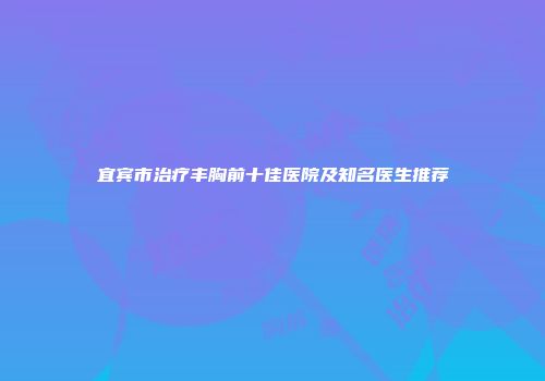 宜宾市治疗丰胸前十佳医院及知名医生推荐
