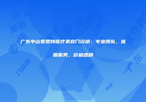 广东中山爱思特医疗美容门诊部：专业团队，优质服务，价格透明