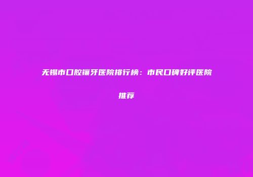 无锡市口腔镶牙医院排行榜：市民口碑好评医院推荐