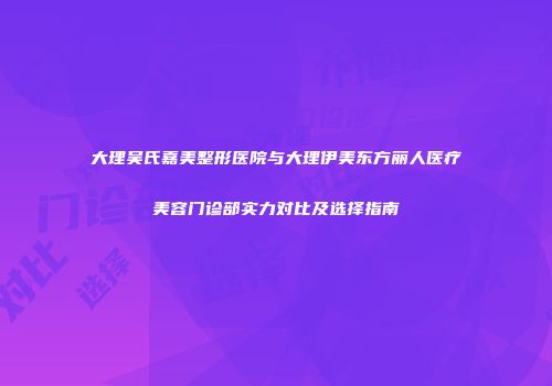 大理吴氏嘉美整形医院与大理伊美东方丽人医疗美容门诊部实力对比及选择指南