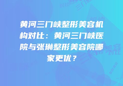 黄河三门峡整形美容机构对比：黄河三门峡医院与张琳整形美容院哪家更优？