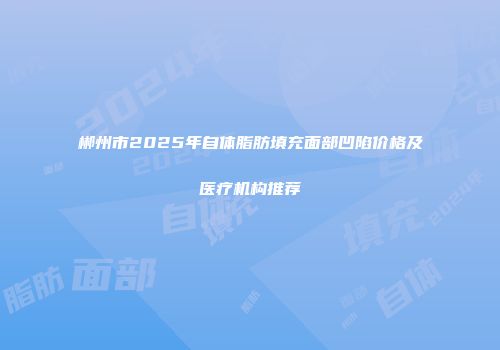 郴州市2025年自体脂肪填充面部凹陷价格及医疗机构推荐