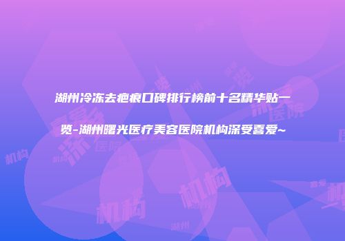 湖州冷冻去疤痕口碑排行榜前十名精华贴一览-湖州曙光医疗美容医院机构深受喜爱~