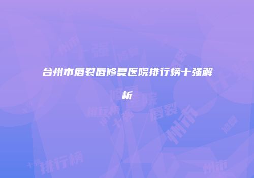 台州市唇裂唇修复医院排行榜十强解析