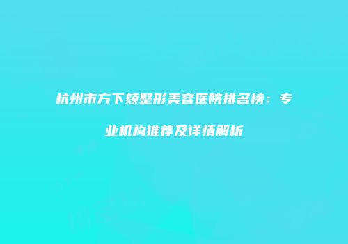 杭州市方下颏整形美容医院排名榜：专业机构推荐及详情解析