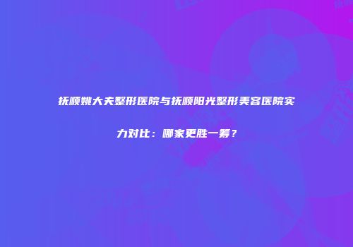 抚顺姚大夫整形医院与抚顺阳光整形美容医院实力对比：哪家更胜一筹？
