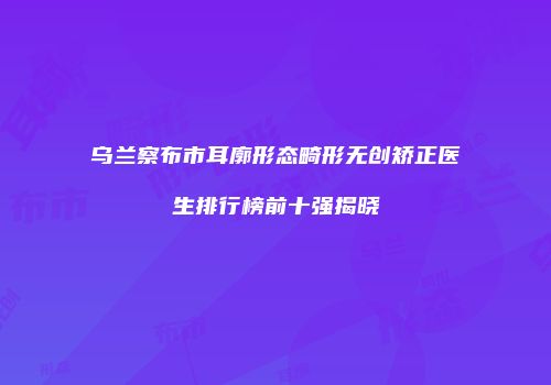 乌兰察布市耳廓形态畸形无创矫正医生排行榜前十强揭晓