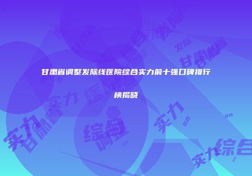 甘肃省调整发际线医院综合实力前十强口碑排行榜揭晓