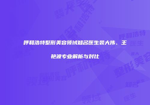 呼和浩特整形美容领域知名医生裴大伟、王艳波专业解析与对比