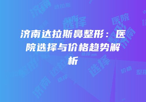 济南达拉斯鼻整形：医院选择与价格趋势解析