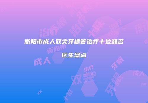 衡阳市成人双尖牙根管治疗十位知名医生盘点