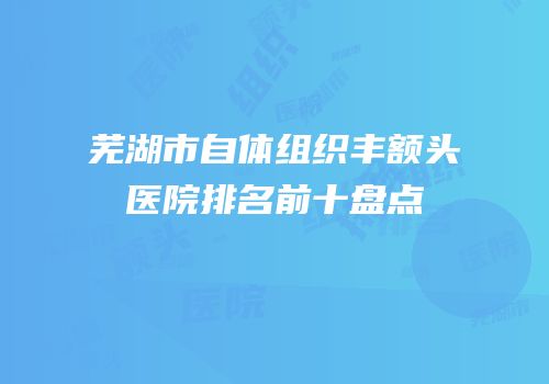 芜湖市自体组织丰额头医院排名前十盘点