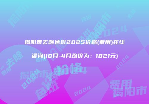 揭阳市去除色斑2025价格(费用)在线咨询(10月-4月均价为：1821元)