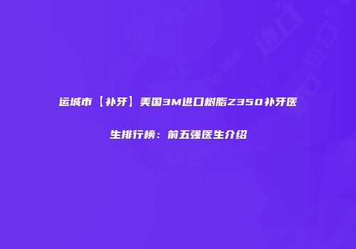 运城市【补牙】美国3M进口树脂Z350补牙医生排行榜：前五强医生介绍
