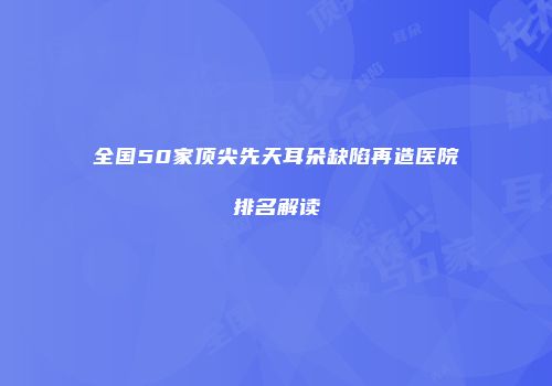 全国50家顶尖先天耳朵缺陷再造医院排名解读