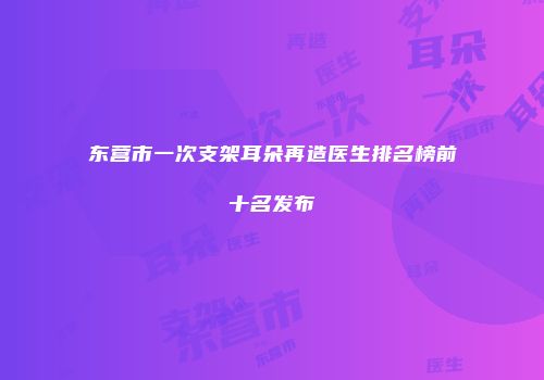 东营市一次支架耳朵再造医生排名榜前十名发布